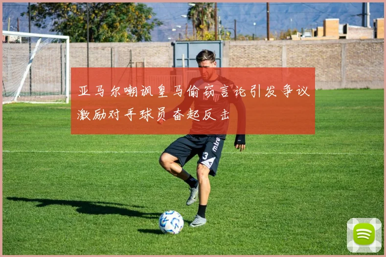 亚马尔嘲讽皇马偷窃言论引发争议激励对手球员奋起反击
