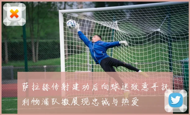 萨拉赫传射建功后向球迷致意手抚利物浦队徽展现忠诚与热爱