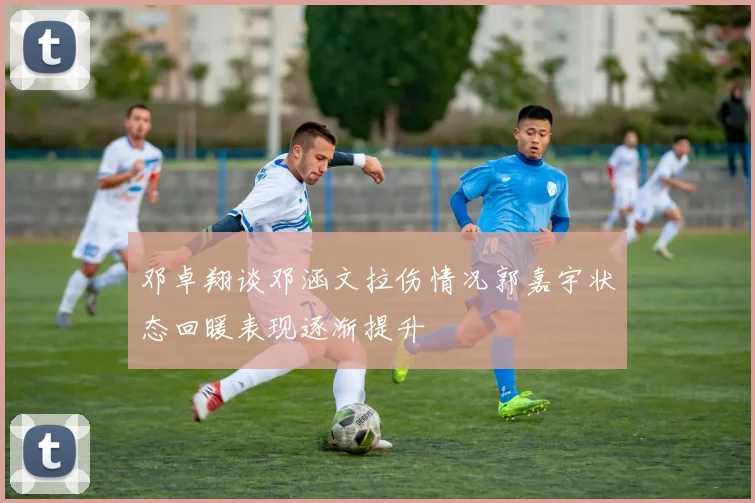 邓卓翔谈邓涵文拉伤情况郭嘉宇状态回暖表现逐渐提升