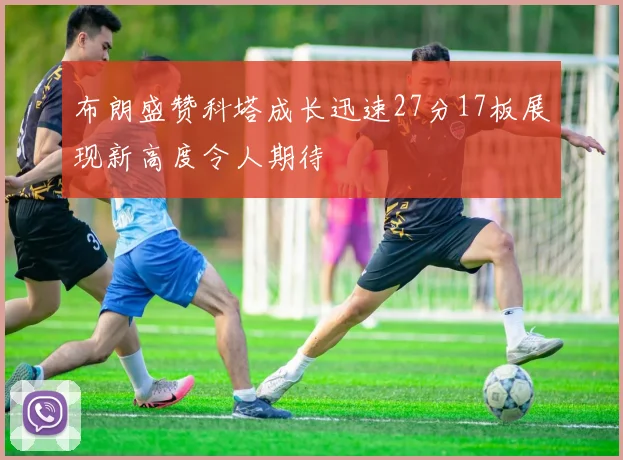布朗盛赞科塔成长迅速27分17板展现新高度令人期待