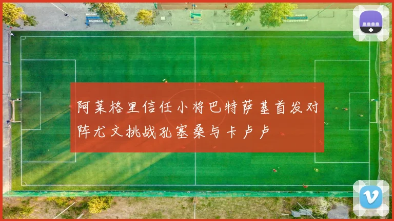 阿莱格里信任小将巴特萨基首发对阵尤文挑战孔塞桑与卡卢卢