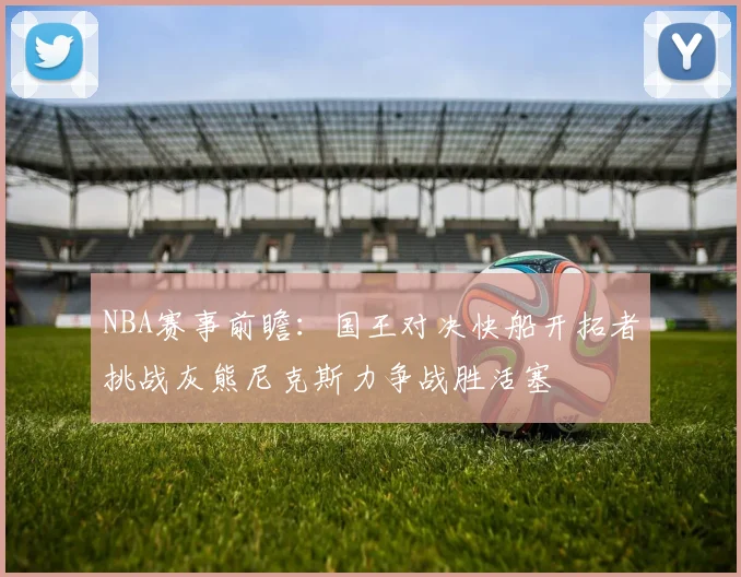 NBA赛事前瞻：国王对决快船开拓者挑战灰熊尼克斯力争战胜活塞