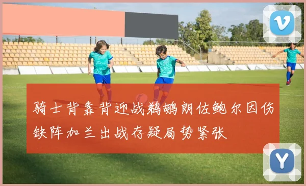 骑士背靠背迎战鹈鹕朗佐鲍尔因伤缺阵加兰出战存疑局势紧张