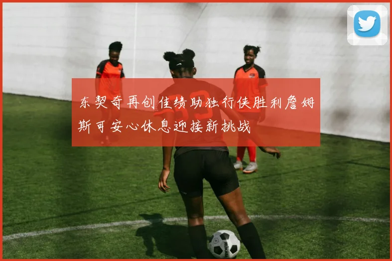 东契奇再创佳绩助独行侠胜利詹姆斯可安心休息迎接新挑战