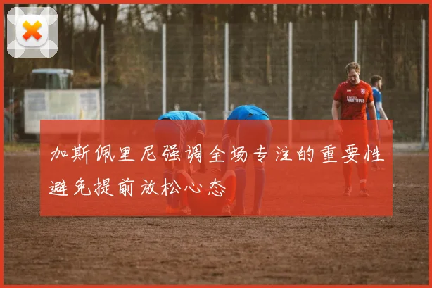 加斯佩里尼强调全场专注的重要性避免提前放松心态