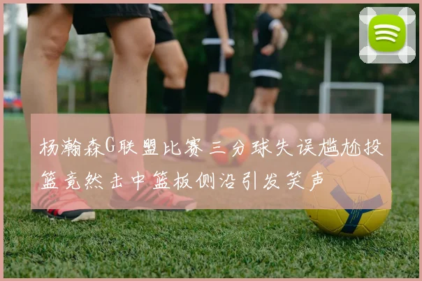 杨瀚森G联盟比赛三分球失误尴尬投篮竟然击中篮板侧沿引发笑声