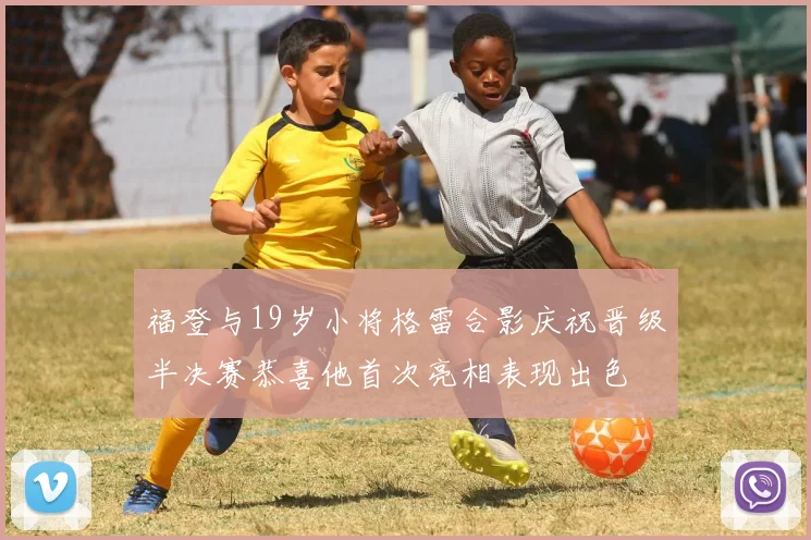 福登与19岁小将格雷合影庆祝晋级半决赛恭喜他首次亮相表现出色