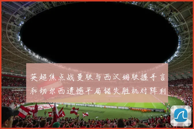 英超焦点战曼联与西汉姆联握手言和切尔西遗憾平局错失胜机对阵利兹联