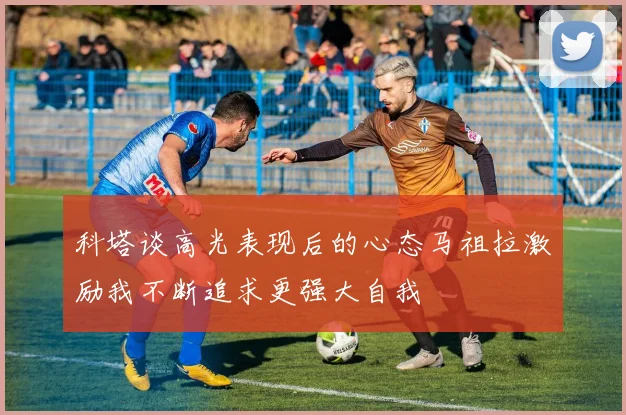 科塔谈高光表现后的心态马祖拉激励我不断追求更强大自我