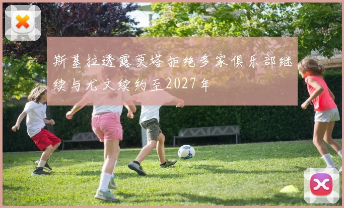 斯基拉透露莫塔拒绝多家俱乐部继续与尤文续约至2027年