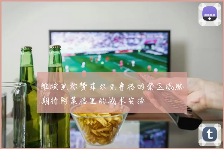 维埃里称赞菲尔克鲁格的禁区威胁期待阿莱格里的战术安排