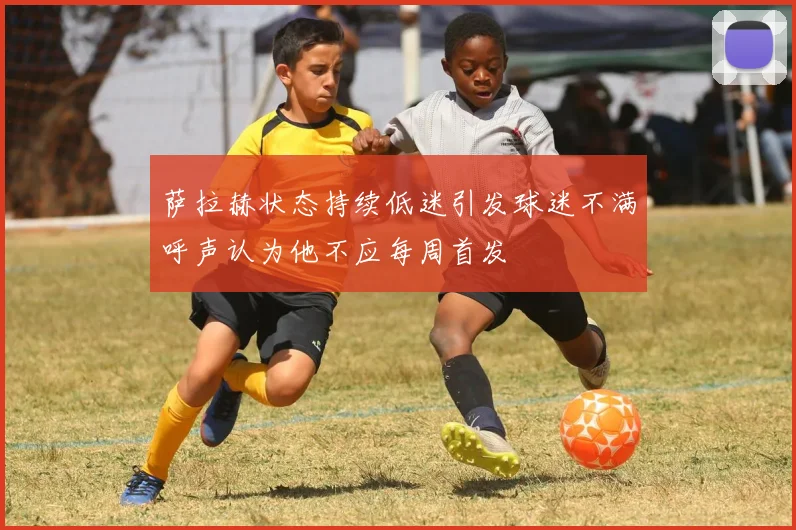 萨拉赫状态持续低迷引发球迷不满呼声认为他不应每周首发