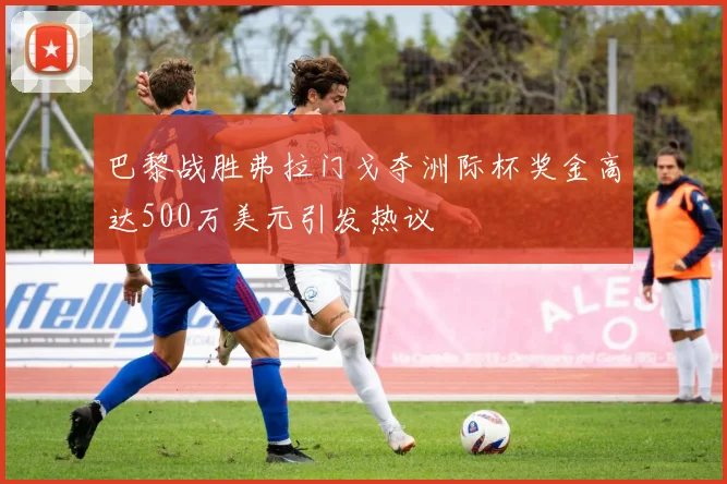 巴黎战胜弗拉门戈夺洲际杯奖金高达500万美元引发热议