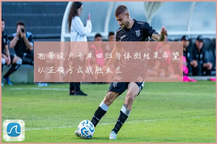 孔蒂谈卢卡库回归与体测结果希望以正确方式战胜米兰