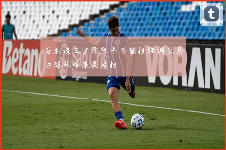 芬利谈三状元联手可能性强调交易为球队带来灵活性
