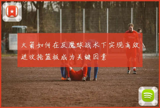 火箭如何在反魔球战术下实现高效进攻抢篮板成为关键因素