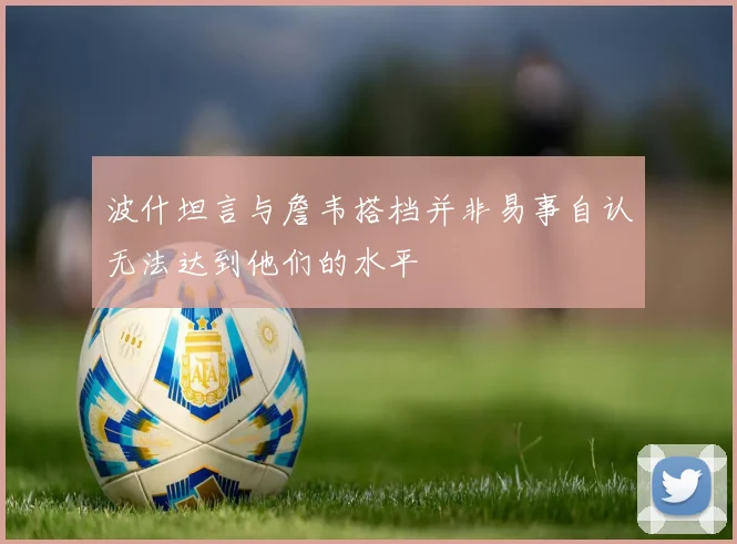 波什坦言与詹韦搭档并非易事自认无法达到他们的水平