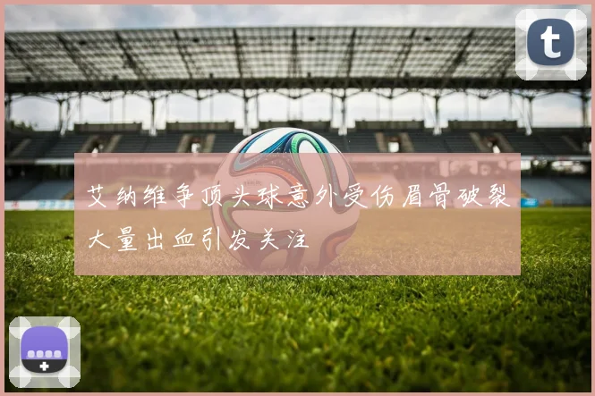 艾纳维争顶头球意外受伤眉骨破裂大量出血引发关注