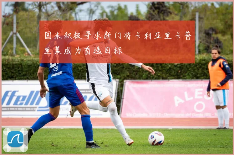 国米积极寻求新门将卡利亚里卡普里莱成为首选目标