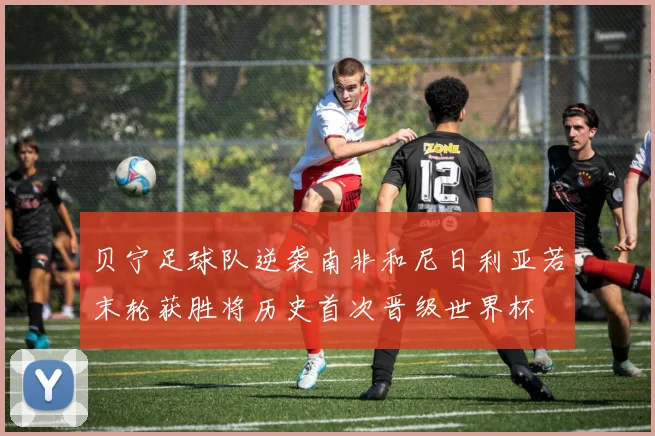 贝宁足球队逆袭南非和尼日利亚若末轮获胜将历史首次晋级世界杯