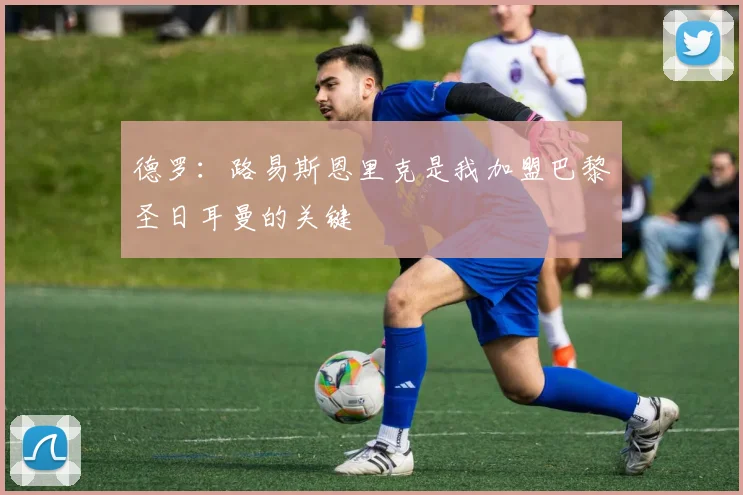 德罗：路易斯恩里克是我加盟巴黎圣日耳曼的关键