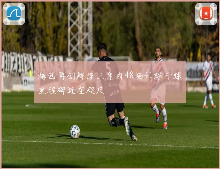 梅西再创辉煌三年内48场41球千球里程碑近在咫尺