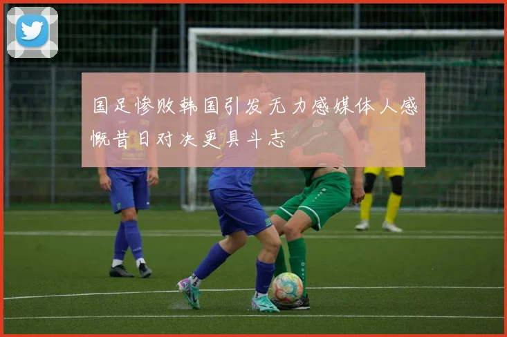 国足惨败韩国引发无力感媒体人感慨昔日对决更具斗志