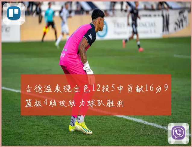 古德温表现出色12投5中贡献16分9篮板4助攻助力球队胜利