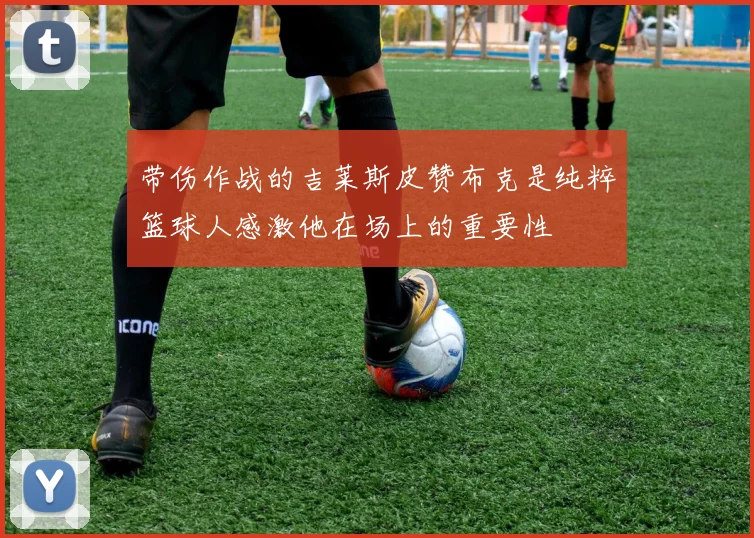 带伤作战的吉莱斯皮赞布克是纯粹篮球人感激他在场上的重要性
