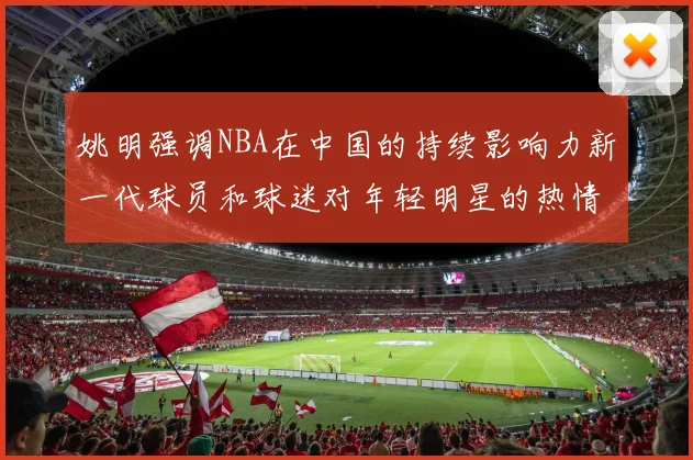 姚明强调NBA在中国的持续影响力新一代球员和球迷对年轻明星的热情不减
