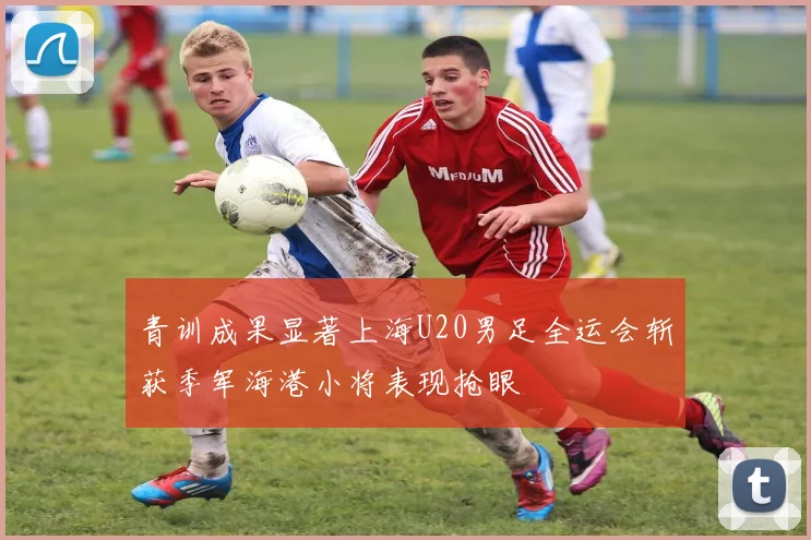 青训成果显著上海U20男足全运会斩获季军海港小将表现抢眼