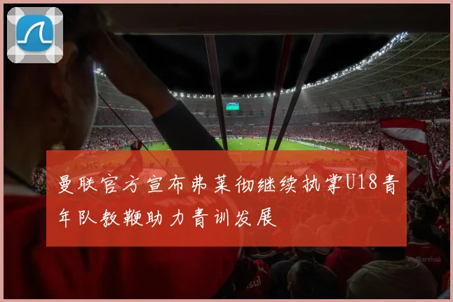 曼联官方宣布弗莱彻继续执掌U18青年队教鞭助力青训发展