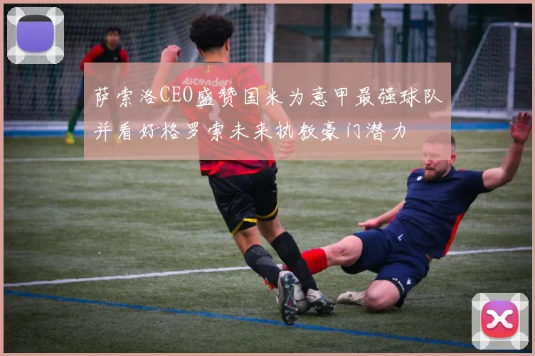 萨索洛CEO盛赞国米为意甲最强球队并看好格罗索未来执教豪门潜力