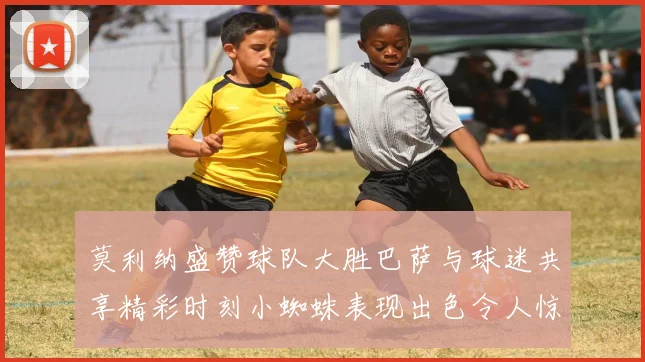 莫利纳盛赞球队大胜巴萨与球迷共享精彩时刻小蜘蛛表现出色令人惊艳