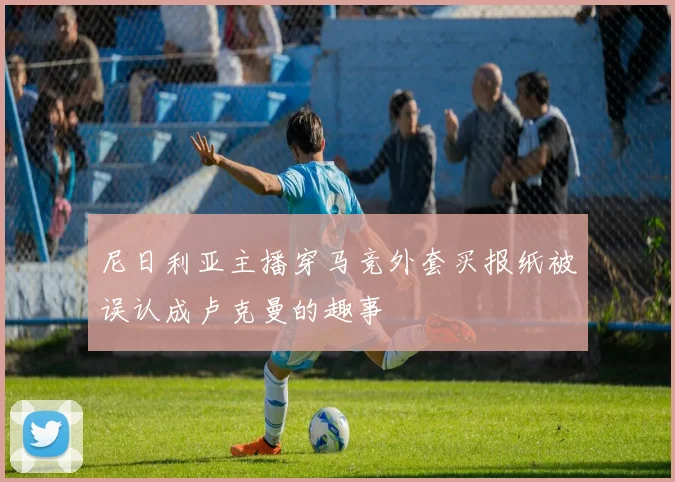尼日利亚主播穿马竞外套买报纸被误认成卢克曼的趣事