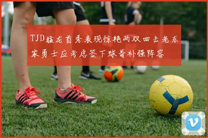 TJD猛龙首秀表现惊艳两双回击老东家勇士应考虑签下球哥补强阵容