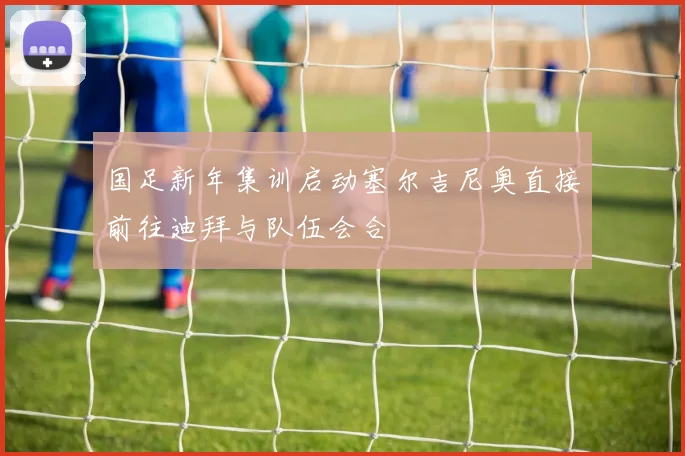 国足新年集训启动塞尔吉尼奥直接前往迪拜与队伍会合