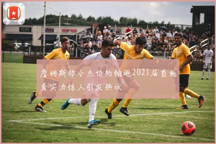 詹姆斯称小杰伦约翰逊2021届首轮秀实力惊人引发热议