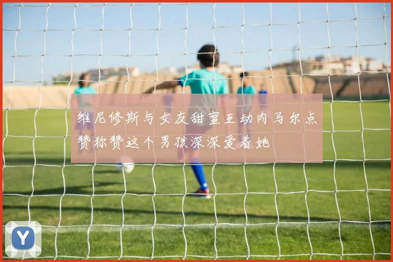 维尼修斯与女友甜蜜互动内马尔点赞称赞这个男孩深深爱着她