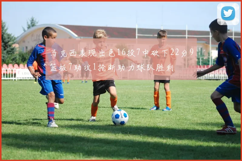 马克西表现出色16投7中砍下22分9篮板7助攻1抢断助力球队胜利